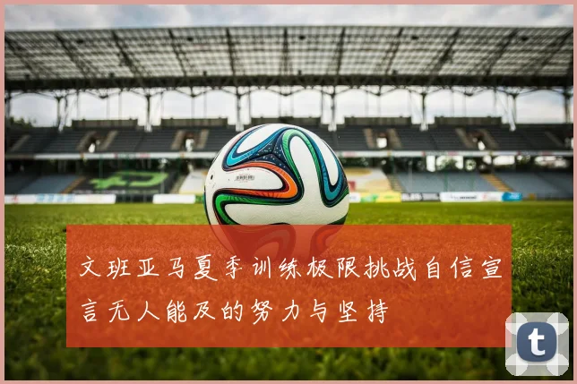 文班亚马夏季训练极限挑战自信宣言无人能及的努力与坚持