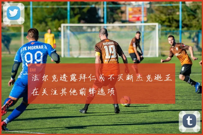 法尔克透露拜仁或不买断杰克逊正在关注其他前锋选项