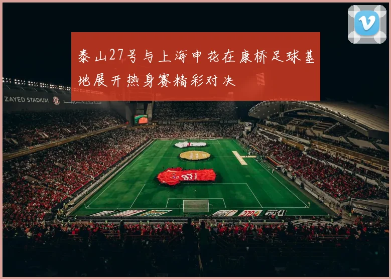 泰山27号与上海申花在康桥足球基地展开热身赛精彩对决