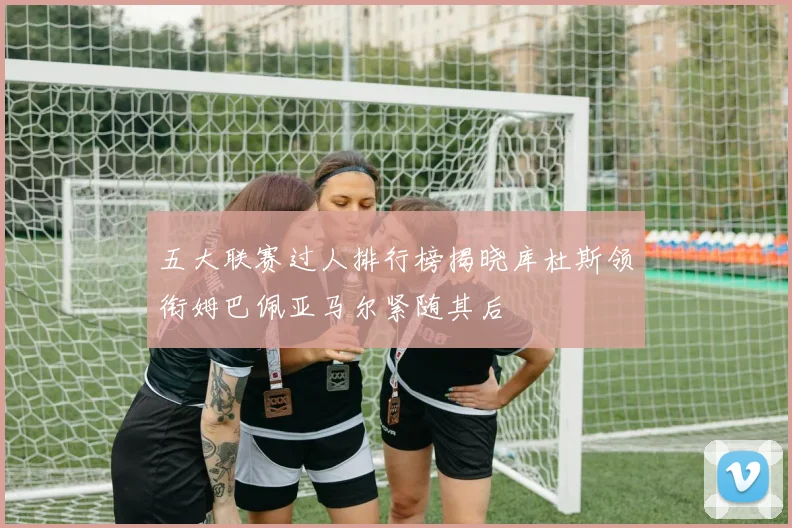 五大联赛过人排行榜揭晓库杜斯领衔姆巴佩亚马尔紧随其后