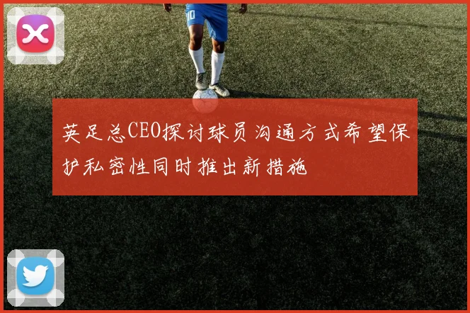 英足总CEO探讨球员沟通方式希望保护私密性同时推出新措施