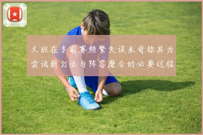 文班在季前赛频繁失误米奇称其为尝试新打法与阵容磨合的必要过程