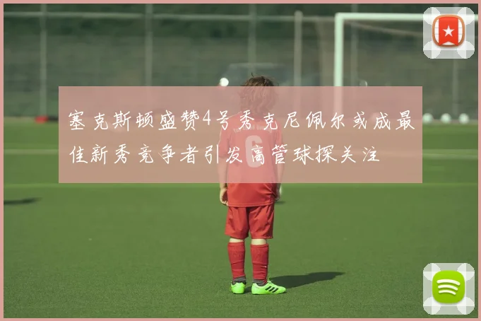 塞克斯顿盛赞4号秀克尼佩尔或成最佳新秀竞争者引发高管球探关注