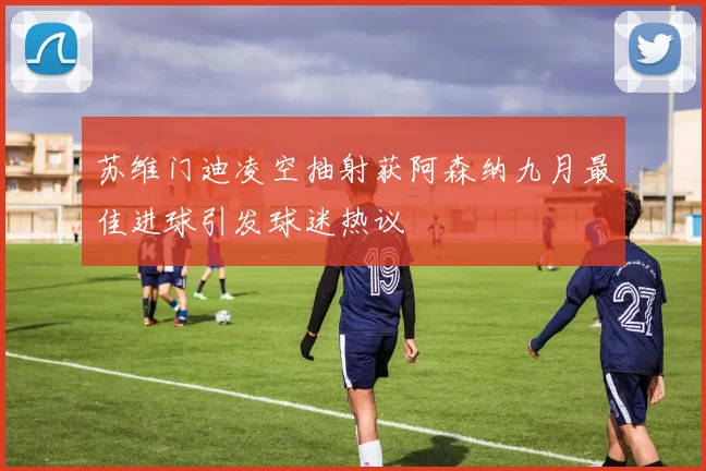 苏维门迪凌空抽射获阿森纳九月最佳进球引发球迷热议
