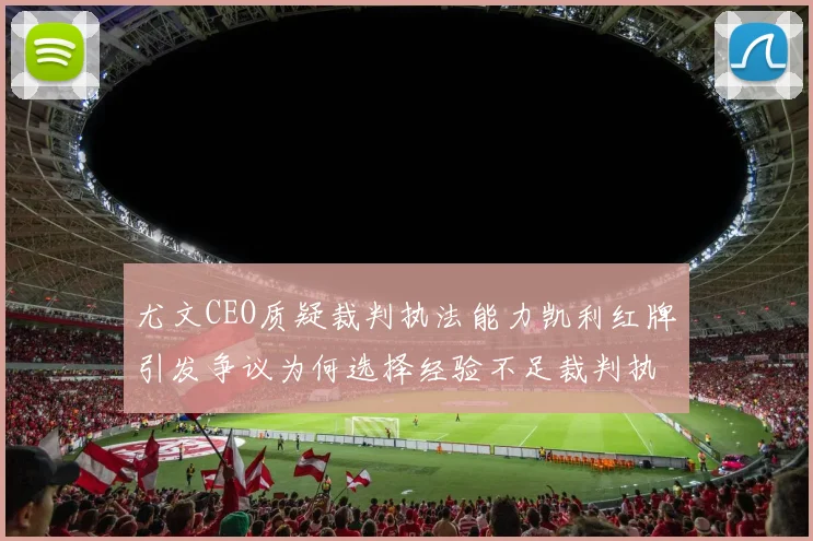 尤文CEO质疑裁判执法能力凯利红牌引发争议为何选择经验不足裁判执法欧冠比赛