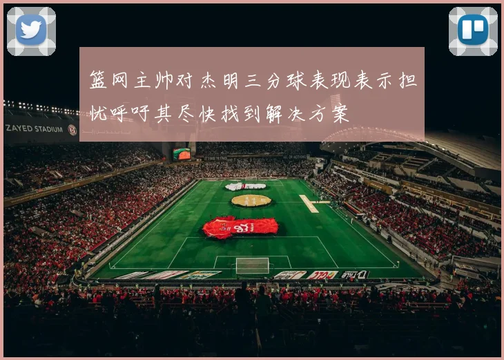 篮网主帅对杰明三分球表现表示担忧呼吁其尽快找到解决方案