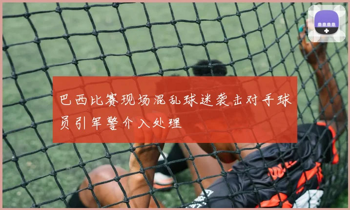 巴西比赛现场混乱球迷袭击对手球员引军警介入处理