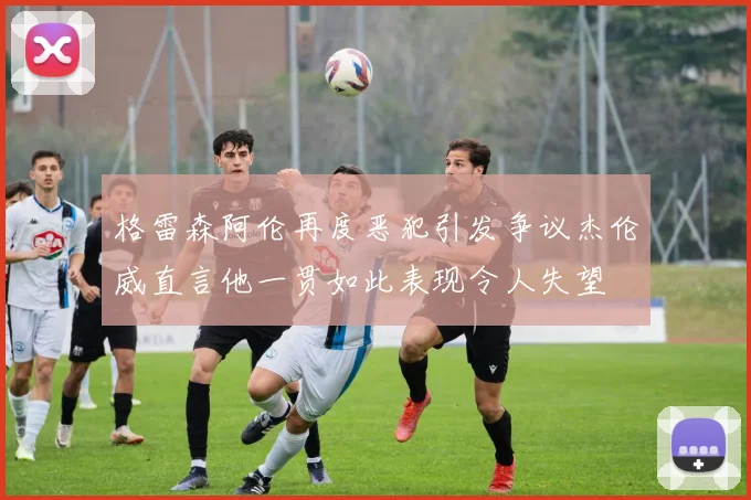 格雷森阿伦再度恶犯引发争议杰伦威直言他一贯如此表现令人失望