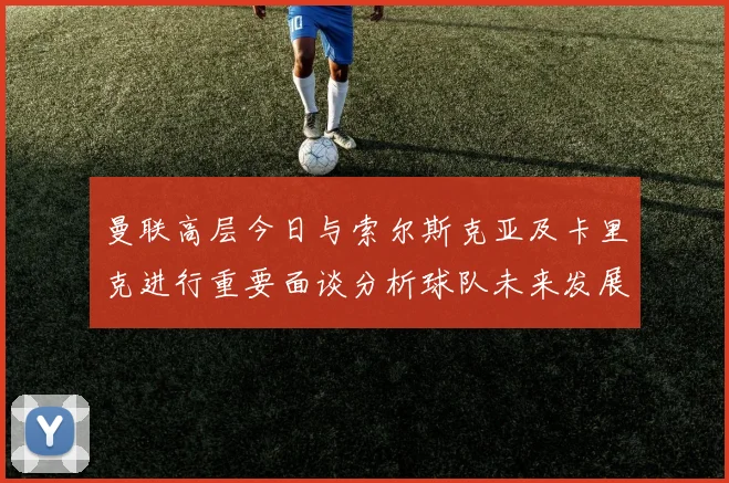 曼联高层今日与索尔斯克亚及卡里克进行重要面谈分析球队未来发展方向