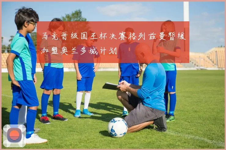马竞晋级国王杯决赛格列兹曼暂缓加盟奥兰多城计划