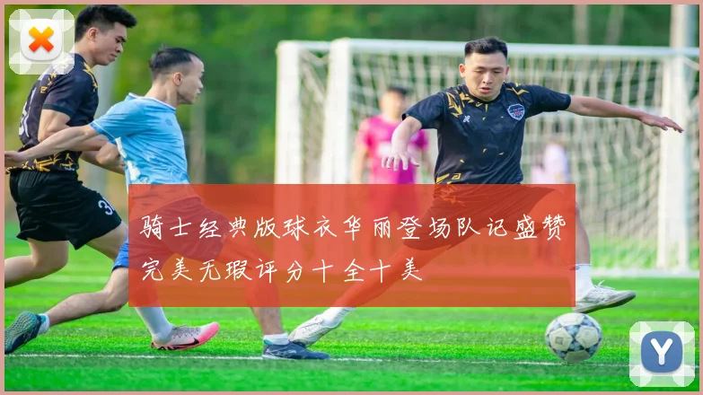 骑士经典版球衣华丽登场队记盛赞完美无瑕评分十全十美