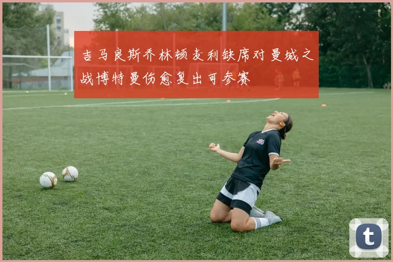 吉马良斯乔林顿麦利缺席对曼城之战博特曼伤愈复出可参赛