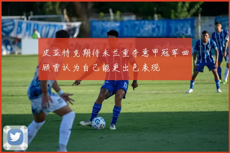 皮亚特克期待米兰重夺意甲冠军回顾曾认为自己能更出色表现