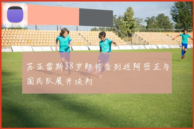 苏亚雷斯38岁即将告别迈阿密正与国民队展开谈判