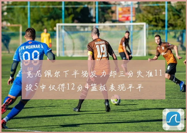 克尼佩尔下半场发力却三分失准11投5中仅得12分4篮板表现平平