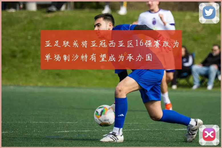 亚足联或将亚冠西亚区16强赛改为单场制沙特有望成为承办国
