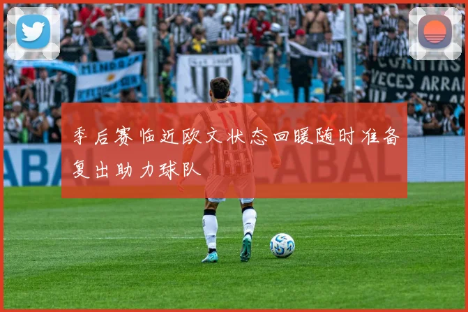 季后赛临近欧文状态回暖随时准备复出助力球队