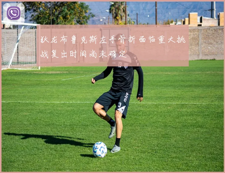 狄龙布鲁克斯左手骨折面临重大挑战复出时间尚未确定