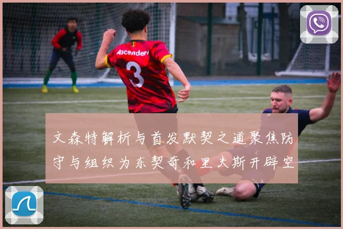 文森特解析与首发默契之道聚焦防守与组织为东契奇和里夫斯开辟空间