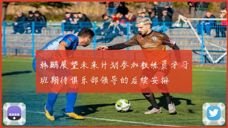 韩鹏展望未来计划参加教练员学习班期待俱乐部领导的后续安排