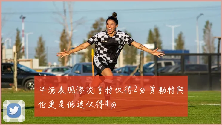 半场表现惨淡亨特仅得2分贾勒特阿伦更是低迷仅得4分