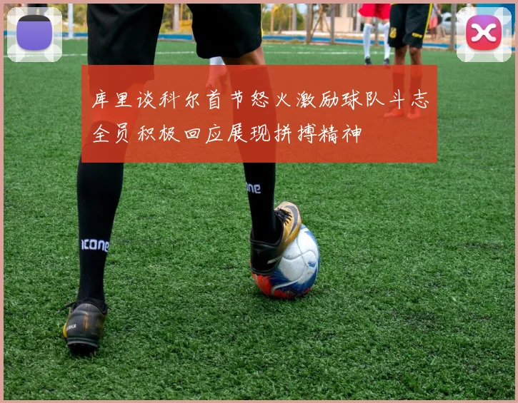 库里谈科尔首节怒火激励球队斗志全员积极回应展现拼搏精神