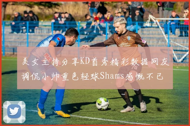 美女主持分享KD首秀精彩数据网友调侃小帅重色轻球Shams感慨不已