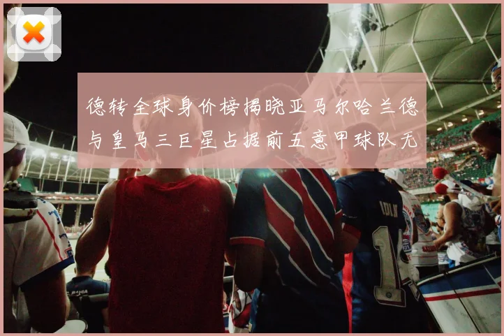 德转全球身价榜揭晓亚马尔哈兰德与皇马三巨星占据前五意甲球队无缘前二十