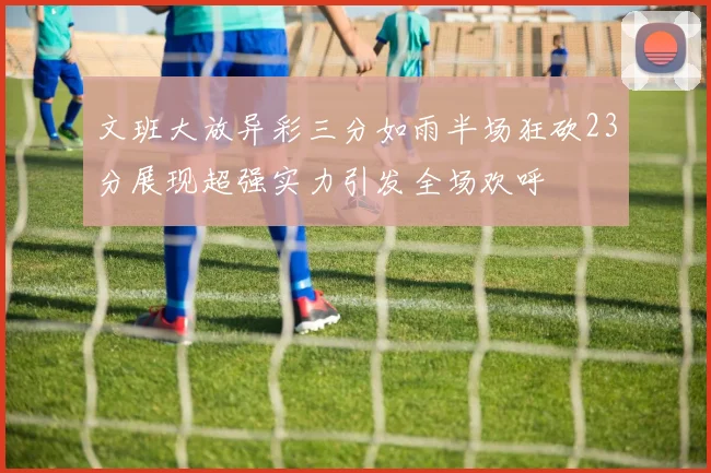 文班大放异彩三分如雨半场狂砍23分展现超强实力引发全场欢呼
