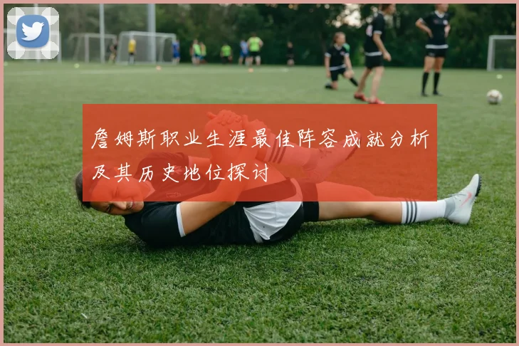 詹姆斯职业生涯最佳阵容成就分析及其历史地位探讨