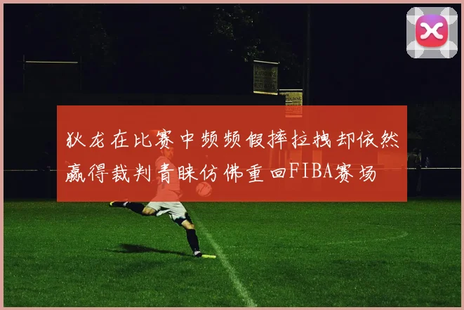 狄龙在比赛中频频假摔拉拽却依然赢得裁判青睐仿佛重回FIBA赛场