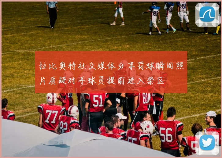 拉比奥特社交媒体分享罚球瞬间照片质疑对手球员提前进入禁区