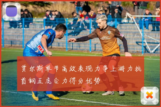贾尔斯单节高效表现力争上游力抗首钢五虎合力得分优势