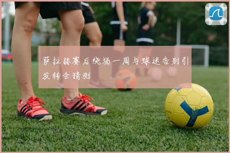 萨拉赫赛后绕场一周与球迷告别引发转会猜测