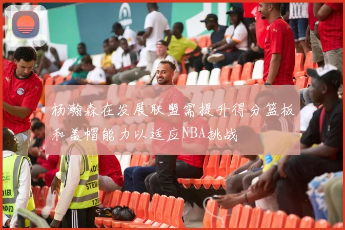 杨瀚森在发展联盟需提升得分篮板和盖帽能力以适应NBA挑战