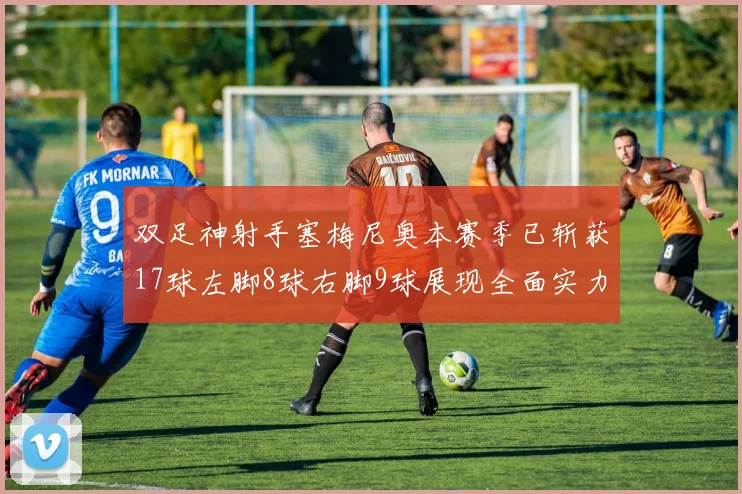 双足神射手塞梅尼奥本赛季已斩获17球左脚8球右脚9球展现全面实力