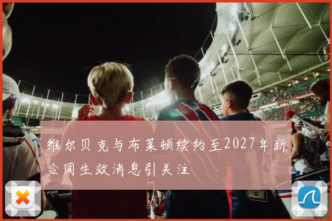 维尔贝克与布莱顿续约至2027年新合同生效消息引关注